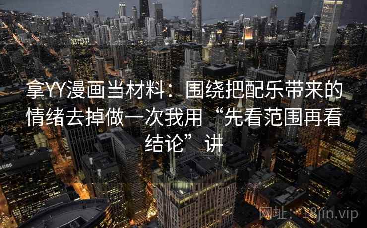 拿YY漫画当材料:围绕把配乐带来的情绪去掉做一次我用“先看范围再看结论”讲