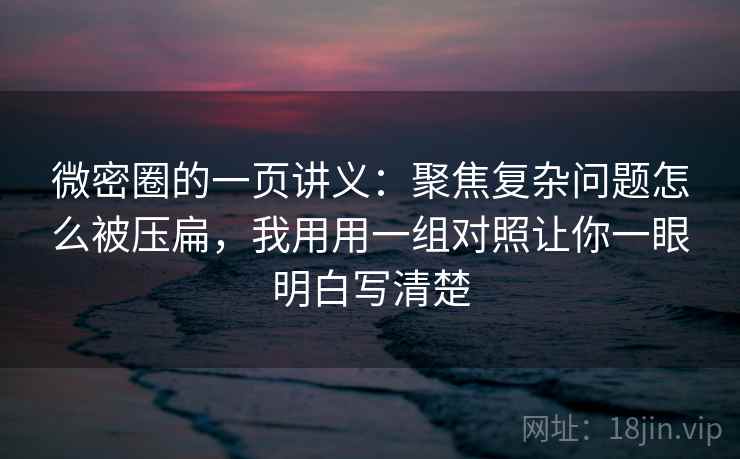 微密圈的一页讲义：聚焦复杂问题怎么被压扁，我用用一组对照让你一眼明白写清楚