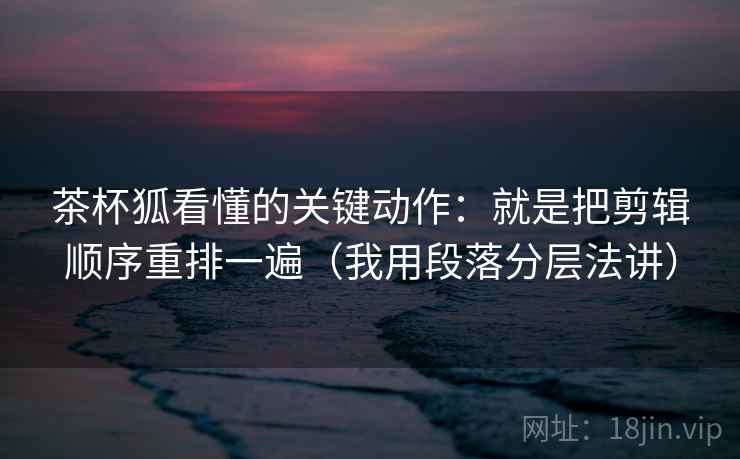 茶杯狐看懂的关键动作:就是把剪辑顺序重排一遍(我用段落分层法讲)