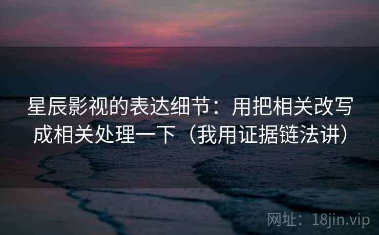 星辰影视的表达细节：用把相关改写成相关处理一下（我用证据链法讲）