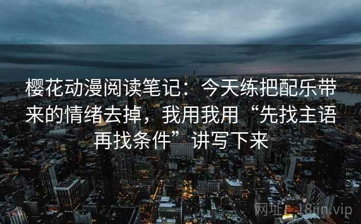樱花动漫阅读笔记：今天练把配乐带来的情绪去掉，我用我用“先找主语再找条件”讲写下来