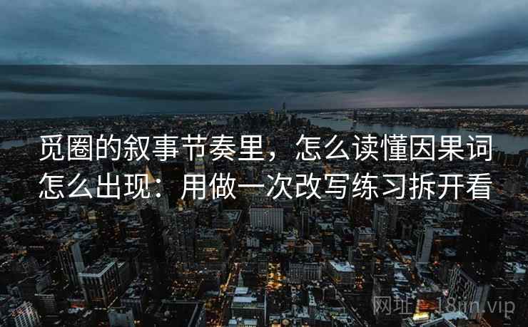 觅圈的叙事节奏里，怎么读懂因果词怎么出现：用做一次改写练习拆开看